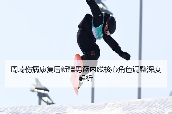 周琦伤病康复后新疆男篮内线核心角色调整深度解析